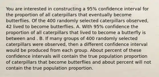 You are interested in constructing a 95% confidence interval for the proportion of all caterpillars that eventually become butterflies. Of the 400 randomly selected caterpillars observed, 42 lived to become butterflies. A. With 95% confidence the proportion of all caterpillars that lived to become a butterfly is between and . B. If many groups of 400 randomly selected caterpillars were observed, then a different confidence interval would be produced from each group. About percent of these confidence intervals will contain the true population proportion of caterpillars that become butterflies and about percent will not contain the true population proportion.