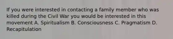 If you were interested in contacting a family member who was killed during the Civil War you would be interested in this movement A. Spiritualism B. Consciousness C. Pragmatism D. Recapitulation