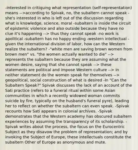 -interested in critiquing what representation (self-representation) means -->according to Spivak, no, the subaltern cannot speak -she's interested in who is left out of the discussion regarding what is knowledge, science, moral -subaltern is inside the circuit of epistemic violence and also outside because they have no clue it's happening --> thus they cannot speak -no work is apolitical -subaltern has no happy ending -western intellectual -given the international division of labor, how can the Western realize the subaltern? -"white men are saving brown women from brown men" vs. "the women actually wanted to die" --> represents the subaltern because they are assuming what the women desire, saying that she cannot speak --> these statements are political and impose Western culture --> in neither statement do the women speak for themselves --> geopolitical, social construction of what is desired -In "Can the Subaltern Speak?" Spivak discusses the lack of an account of the Sati practice (refers to a funeral ritual within some Asian communities in which a recently widowed woman commits suicide by fire, typically on the husband's funeral pyre), leading her to reflect on whether the subaltern can even speak. -Spivak recounts how Sati appears in colonial archives. -Spivak demonstrates that the Western academy has obscured subaltern experiences by assuming the transparency of its scholarship. -Spivak writes about the process, the focus on the Eurocentric Subject as they disavow the problem of representation; and by invoking the Subject of Europe, these intellectuals constitute the subaltern Other of Europe as anonymous and mute.