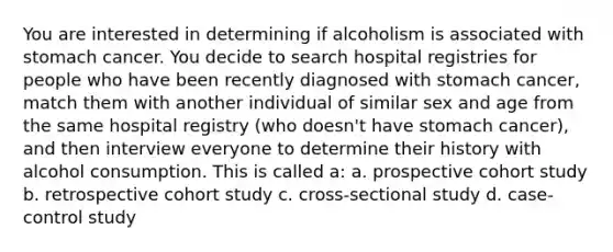 You are interested in determining if alcoholism is associated with stomach cancer. You decide to search hospital registries for people who have been recently diagnosed with stomach cancer, match them with another individual of similar sex and age from the same hospital registry (who doesn't have stomach cancer), and then interview everyone to determine their history with alcohol consumption. This is called a: a. prospective cohort study b. retrospective cohort study c. cross-sectional study d. case-control study