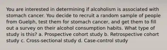 You are interested in determining if alcoholism is associated with stomach cancer. You decide to recruit a random sample of people from Guelph, test them for stomach cancer, and get them to fill out a survey on their alcohol consumption habits. What type of study is this? a. Prospective cohort study b. Retrospective cohort study c. Cross-sectional study d. Case-control study