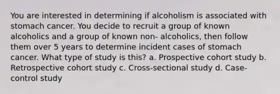 You are interested in determining if alcoholism is associated with stomach cancer. You decide to recruit a group of known alcoholics and a group of known non- alcoholics, then follow them over 5 years to determine incident cases of stomach cancer. What type of study is this? a. Prospective cohort study b. Retrospective cohort study c. Cross-sectional study d. Case-control study