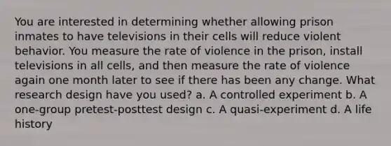 You are interested in determining whether allowing prison inmates to have televisions in their cells will reduce violent behavior. You measure the rate of violence in the prison, install televisions in all cells, and then measure the rate of violence again one month later to see if there has been any change. What research design have you used? a. A controlled experiment b. A one-group pretest-posttest design c. A quasi-experiment d. A life history