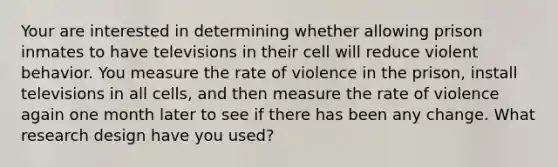 Your are interested in determining whether allowing prison inmates to have televisions in their cell will reduce violent behavior. You measure the rate of violence in the prison, install televisions in all cells, and then measure the rate of violence again one month later to see if there has been any change. What research design have you used?