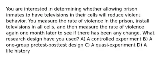 You are interested in determining whether allowing prison inmates to have televisions in their cells will reduce violent behavior. You measure the rate of violence in the prison, install televisions in all cells, and then measure the rate of violence again one month later to see if there has been any change. What research design have you used? A) A controlled experiment B) A one-group pretest-posttest design C) A quasi-experiment D) A life history