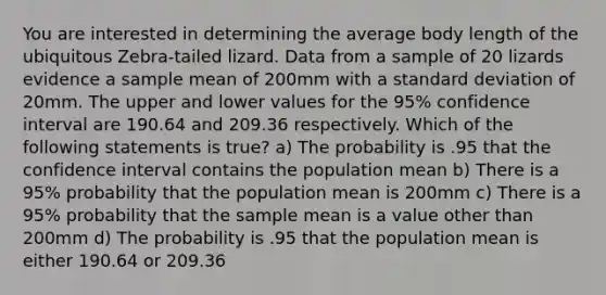 You are interested in determining the average body length of the ubiquitous Zebra-tailed lizard. Data from a sample of 20 lizards evidence a sample mean of 200mm with a standard deviation of 20mm. The upper and lower values for the 95% confidence interval are 190.64 and 209.36 respectively. Which of the following statements is true? a) The probability is .95 that the confidence interval contains the population mean b) There is a 95% probability that the population mean is 200mm c) There is a 95% probability that the sample mean is a value other than 200mm d) The probability is .95 that the population mean is either 190.64 or 209.36