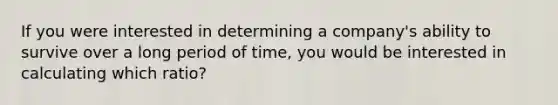 If you were interested in determining a company's ability to survive over a long period of time, you would be interested in calculating which ratio?