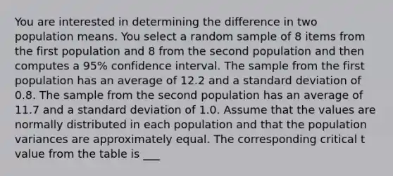 You are interested in determining the difference in two population means. You select a random sample of 8 items from the first population and 8 from the second population and then computes a 95% confidence interval. The sample from the first population has an average of 12.2 and a <a href='https://www.questionai.com/knowledge/kqGUr1Cldy-standard-deviation' class='anchor-knowledge'>standard deviation</a> of 0.8. The sample from the second population has an average of 11.7 and a standard deviation of 1.0. Assume that the values are normally distributed in each population and that the population variances are approximately equal. The corresponding critical t value from the table is ___