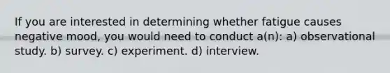 If you are interested in determining whether fatigue causes negative mood, you would need to conduct a(n): a) observational study. b) survey. c) experiment. d) interview.