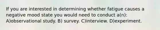 If you are interested in determining whether fatigue causes a negative mood state you would need to conduct a(n): A)observational study. B) survey. C)interview. D)experiment.