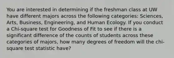 You are interested in determining if the freshman class at UW have different majors across the following categories: Sciences, Arts, Business, Engineering, and Human Ecology. If you conduct a Chi-square test for Goodness of Fit to see if there is a significant difference of the counts of students across these categories of majors, how many degrees of freedom will the chi- square test statistic have?