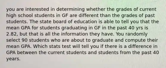 you are interested in determining whether the grades of current high school students in GF are different than the grades of past students. The state board of education is able to tell you that the mean GPA for students graduating in GF in the past 40 yrs is 2.82, but that is all the information they have. You randomly select 90 students who are about to graduate and compute their mean GPA. Which stats test will tell you if there is a difference in GPA between the current students and students from the past 40 years.