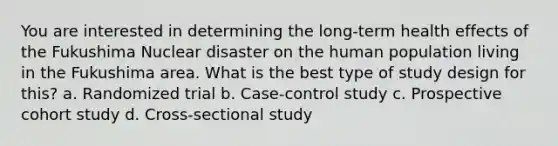 You are interested in determining the long-term health effects of the Fukushima Nuclear disaster on the human population living in the Fukushima area. What is the best type of study design for this? a. Randomized trial b. Case-control study c. Prospective cohort study d. Cross-sectional study