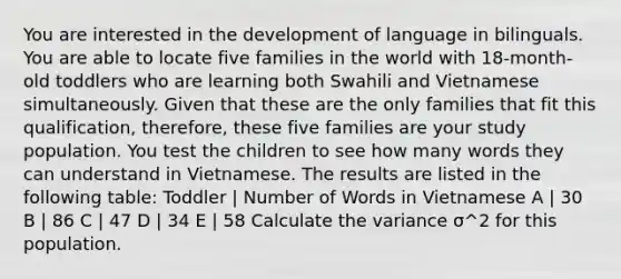 You are interested in the development of language in bilinguals. You are able to locate five families in the world with 18-month-old toddlers who are learning both Swahili and Vietnamese simultaneously. Given that these are the only families that fit this qualification, therefore, these five families are your study population. You test the children to see how many words they can understand in Vietnamese. The results are listed in the following table: Toddler | Number of Words in Vietnamese A | 30 B | 86 C | 47 D | 34 E | 58 Calculate the variance σ^2 for this population.