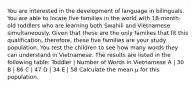 You are interested in the development of language in bilinguals. You are able to locate five families in the world with 18-month-old toddlers who are learning both Swahili and Vietnamese simultaneously. Given that these are the only families that fit this qualification, therefore, these five families are your study population. You test the children to see how many words they can understand in Vietnamese. The results are listed in the following table: Toddler | Number of Words in Vietnamese A | 30 B | 86 C | 47 D | 34 E | 58 Calculate the mean μ for this population.