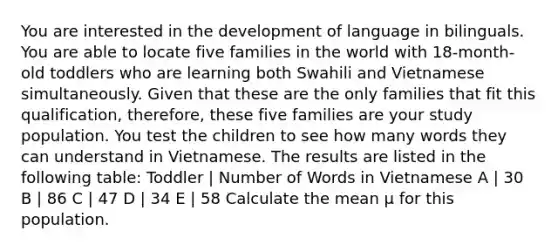 You are interested in the development of language in bilinguals. You are able to locate five families in the world with 18-month-old toddlers who are learning both Swahili and Vietnamese simultaneously. Given that these are the only families that fit this qualification, therefore, these five families are your study population. You test the children to see how many words they can understand in Vietnamese. The results are listed in the following table: Toddler | Number of Words in Vietnamese A | 30 B | 86 C | 47 D | 34 E | 58 Calculate the mean μ for this population.