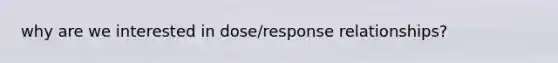 why are we interested in dose/response relationships?