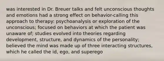 was interested in Dr. Breuer talks and felt unconscious thoughts and emotions had a strong effect on behavior-calling this approach to therapy: psychoanalysis or exploration of the unconscious; focused on behaviors at which the patient was unaware of; studies evolved into theories regarding development, structure, and dynamics of the personality; believed the mind was made up of three interacting structures, which he called the id, ego, and superego