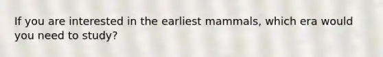 If you are interested in the earliest mammals, which era would you need to study?