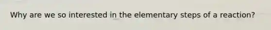 Why are we so interested in the elementary steps of a reaction?