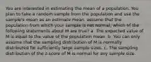 You are interested in estimating the mean of a population. You plan to take a random sample from the population and use the sample's mean as an estimate mean. assume that the population from which your sample is not normal, which of the following statements about M are true? a. The expected value of M is equal to the value of the population mean. b. You can only assume that the sampling distribution of M is normally distributed for sufficiently large sample sizes. c. The sampling distribution of the z-score of M is normal for any sample size.