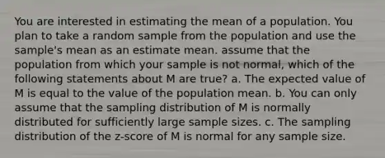 You are interested in estimating the mean of a population. You plan to take a random sample from the population and use the sample's mean as an estimate mean. assume that the population from which your sample is not normal, which of the following statements about M are true? a. The expected value of M is equal to the value of the population mean. b. You can only assume that the sampling distribution of M is normally distributed for sufficiently large sample sizes. c. The sampling distribution of the z-score of M is normal for any sample size.