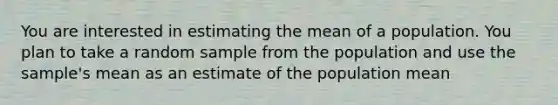 You are interested in estimating the mean of a population. You plan to take a random sample from the population and use the sample's mean as an estimate of the population mean