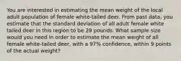 You are interested in estimating the mean weight of the local adult population of female white-tailed deer. From past data, you estimate that the standard deviation of all adult female white tailed deer in this region to be 29 pounds. What sample size would you need in order to estimate the mean weight of all female white-tailed deer, with a 97% confidence, within 9 points of the actual weight?