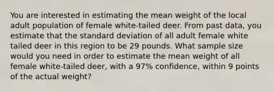 You are interested in estimating the mean weight of the local adult population of female white-tailed deer. From past data, you estimate that the <a href='https://www.questionai.com/knowledge/kqGUr1Cldy-standard-deviation' class='anchor-knowledge'>standard deviation</a> of all adult female white tailed deer in this region to be 29 pounds. What sample size would you need in order to estimate the mean weight of all female white-tailed deer, with a 97% confidence, within 9 points of the actual weight?