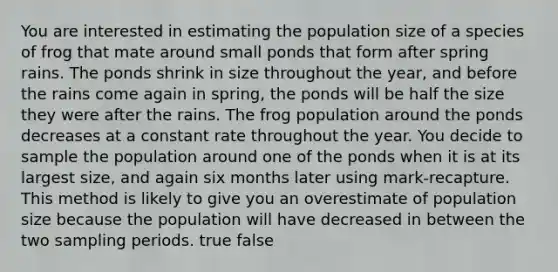 You are interested in estimating the population size of a species of frog that mate around small ponds that form after spring rains. The ponds shrink in size throughout the year, and before the rains come again in spring, the ponds will be half the size they were after the rains. The frog population around the ponds decreases at a constant rate throughout the year. You decide to sample the population around one of the ponds when it is at its largest size, and again six months later using mark-recapture. This method is likely to give you an overestimate of population size because the population will have decreased in between the two sampling periods. true false