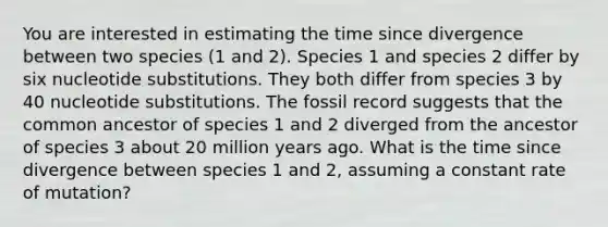 You are interested in estimating the time since divergence between two species (1 and 2). Species 1 and species 2 differ by six nucleotide substitutions. They both differ from species 3 by 40 nucleotide substitutions. The fossil record suggests that the common ancestor of species 1 and 2 diverged from the ancestor of species 3 about 20 million years ago. What is the time since divergence between species 1 and 2, assuming a constant rate of mutation?