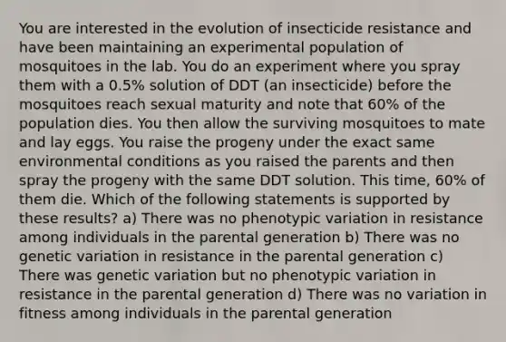 You are interested in the evolution of insecticide resistance and have been maintaining an experimental population of mosquitoes in the lab. You do an experiment where you spray them with a 0.5% solution of DDT (an insecticide) before the mosquitoes reach sexual maturity and note that 60% of the population dies. You then allow the surviving mosquitoes to mate and lay eggs. You raise the progeny under the exact same environmental conditions as you raised the parents and then spray the progeny with the same DDT solution. This time, 60% of them die. Which of the following statements is supported by these results? a) There was no phenotypic variation in resistance among individuals in the parental generation b) There was no genetic variation in resistance in the parental generation c) There was genetic variation but no phenotypic variation in resistance in the parental generation d) There was no variation in fitness among individuals in the parental generation