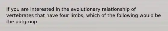 If you are interested in the evolutionary relationship of vertebrates that have four limbs, which of the following would be the outgroup