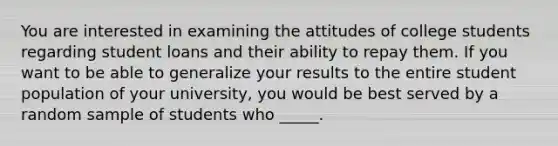 You are interested in examining the attitudes of college students regarding student loans and their ability to repay them. If you want to be able to generalize your results to the entire student population of your university, you would be best served by a random sample of students who _____.