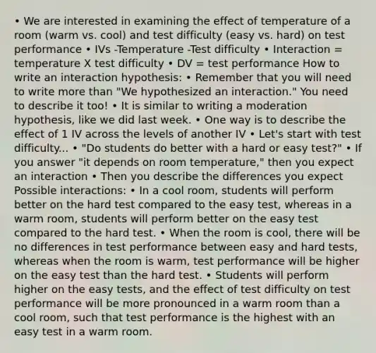 • We are interested in examining the effect of temperature of a room (warm vs. cool) and test difficulty (easy vs. hard) on test performance • IVs -Temperature -Test difficulty • Interaction = temperature X test difficulty • DV = test performance How to write an interaction hypothesis: • Remember that you will need to write more than "We hypothesized an interaction." You need to describe it too! • It is similar to writing a moderation hypothesis, like we did last week. • One way is to describe the effect of 1 IV across the levels of another IV • Let's start with test difficulty... • "Do students do better with a hard or easy test?" • If you answer "it depends on room temperature," then you expect an interaction • Then you describe the differences you expect Possible interactions: • In a cool room, students will perform better on the hard test compared to the easy test, whereas in a warm room, students will perform better on the easy test compared to the hard test. • When the room is cool, there will be no differences in test performance between easy and hard tests, whereas when the room is warm, test performance will be higher on the easy test than the hard test. • Students will perform higher on the easy tests, and the effect of test difficulty on test performance will be more pronounced in a warm room than a cool room, such that test performance is the highest with an easy test in a warm room.