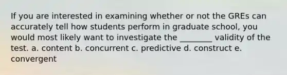 If you are interested in examining whether or not the GREs can accurately tell how students perform in graduate school, you would most likely want to investigate the ________ validity of the test. a. content b. concurrent c. predictive d. construct e. convergent