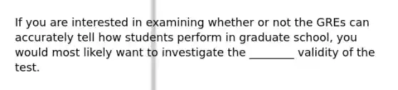 If you are interested in examining whether or not the GREs can accurately tell how students perform in graduate school, you would most likely want to investigate the ________ validity of the test.