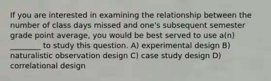 If you are interested in examining the relationship between the number of class days missed and one's subsequent semester grade point average, you would be best served to use a(n) ________ to study this question. A) experimental design B) naturalistic observation design C) case study design D) correlational design