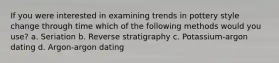 If you were interested in examining trends in pottery style change through time which of the following methods would you use? a. Seriation b. Reverse stratigraphy c. Potassium-argon dating d. Argon-argon dating