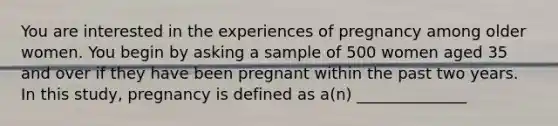 You are interested in the experiences of pregnancy among older women. You begin by asking a sample of 500 women aged 35 and over if they have been pregnant within the past two years. In this study, pregnancy is defined as a(n) ______________