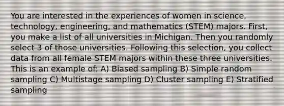 You are interested in the experiences of women in science, technology, engineering, and mathematics (STEM) majors. First, you make a list of all universities in Michigan. Then you randomly select 3 of those universities. Following this selection, you collect data from all female STEM majors within these three universities. This is an example of: A) Biased sampling B) Simple random sampling C) Multistage sampling D) Cluster sampling E) Stratified sampling