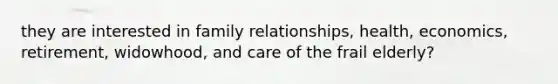 they are interested in family relationships, health, economics, retirement, widowhood, and care of the frail elderly?