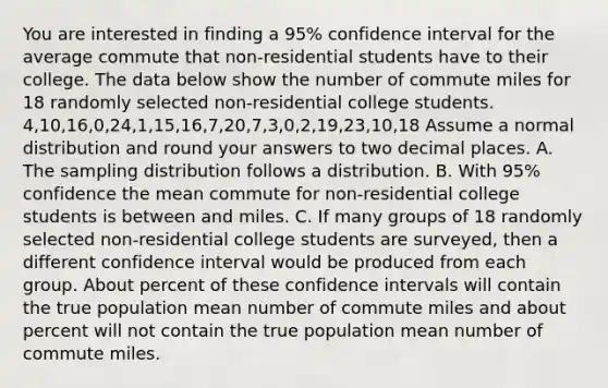 You are interested in finding a 95% confidence interval for the average commute that non-residential students have to their college. The data below show the number of commute miles for 18 randomly selected non-residential college students. 4,10,16,0,24,1,15,16,7,20,7,3,0,2,19,23,10,18 Assume a normal distribution and round your answers to two decimal places. A. The sampling distribution follows a distribution. B. With 95% confidence the mean commute for non-residential college students is between and miles. C. If many groups of 18 randomly selected non-residential college students are surveyed, then a different confidence interval would be produced from each group. About percent of these confidence intervals will contain the true population mean number of commute miles and about percent will not contain the true population mean number of commute miles.