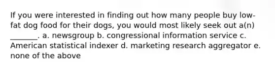 If you were interested in finding out how many people buy low-fat dog food for their dogs, you would most likely seek out a(n) _______. a. newsgroup b. congressional information service c. American statistical indexer d. marketing research aggregator e. none of the above