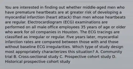 You are interested in finding out whether middle-aged men who have premature heartbeats are at greater risk of developing a myocardial infarction (heart attack) than men whose heartbeats are regular. Electrocardiogram (ECG) examinations are performed on all male office employees 35 years of age or older who work for oil companies in Houston. The ECG tracings are classified as irregular or regular. Five years later, myocardial infarction rates are compared between those with and those without baseline ECG irregularities. Which type of study design most appropriately characterizes this situation? A. Community trial B. Cross-sectional study C. Prospective cohort study D. Historical prospective cohort study