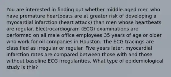 You are interested in finding out whether middle-aged men who have premature heartbeats are at greater risk of developing a myocardial infarction (heart attack) than men whose heartbeats are regular. Electrocardiogram (ECG) examinations are performed on all male office employees 35 years of age or older who work for oil companies in Houston. The ECG tracings are classified as irregular or regular. Five years later, myocardial infarction rates are compared between those with and those without baseline ECG irregularities. What type of epidemiological study is this?