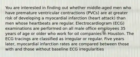 You are interested in finding out whether middle-aged men who have premature ventricular contractions (PVCs) are at greater risk of developing a myocardial infarction (heart attack) than men whose heartbeats are regular. Electrocardiogram (ECG) examinations are performed on all male office employees 35 years of age or older who work for oil companies in Houston. The ECG tracings are classified as irregular or regular. Five years later, myocardial infarction rates are compared between those with and those without baseline ECG irregularities