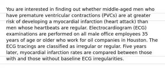 You are interested in finding out whether middle-aged men who have premature ventricular contractions (PVCs) are at greater risk of developing a myocardial infarction (heart attack) than men whose heartbeats are regular. Electrocardiogram (ECG) examinations are performed on all male office employees 35 years of age or older who work for oil companies in Houston. The ECG tracings are classified as irregular or regular. Five years later, myocardial infarction rates are compared between those with and those without baseline ECG irregularities.