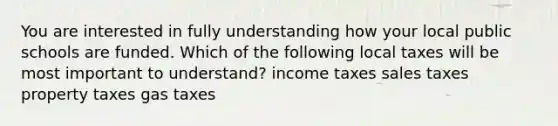 You are interested in fully understanding how your local public schools are funded. Which of the following local taxes will be most important to understand? income taxes sales taxes property taxes gas taxes