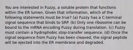 You are interested in Fuzzy, a soluble protein that functions within the ER lumen. Given that information, which of the following statements must be true? (a) Fuzzy has a C-terminal signal sequence that binds to SRP. (b) Only one ribosome can be bound to the mRNA encoding Fuzzy during translation. (c) Fuzzy must contain a hydrophobic stop-transfer sequence. (d) Once the signal sequence from Fuzzy has been cleaved, the signal peptide will be ejected into the ER membrane and degraded.